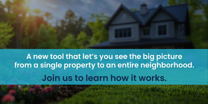 A new tool that let’s you see the big picture - from a single property to an entire neighborhood. Join us to learn how it works.